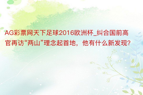 AG彩票网天下足球2016欧洲杯_纠合国前高官再访“两山”理念起首地，他有什么新发现？
