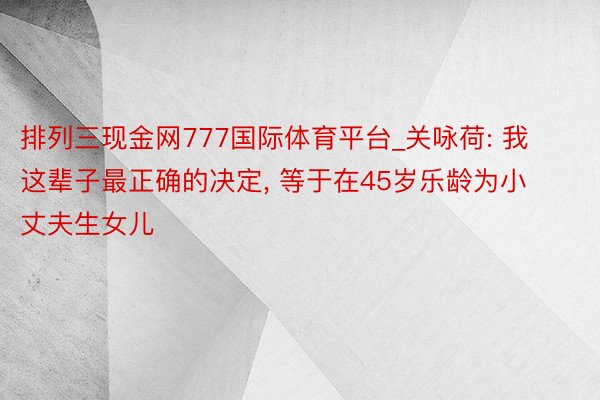 排列三现金网777国际体育平台_关咏荷: 我这辈子最正确的决定, 等于在45岁乐龄为小丈夫生女儿