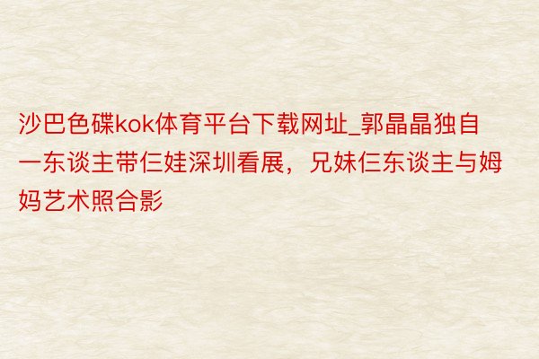 沙巴色碟kok体育平台下载网址_郭晶晶独自一东谈主带仨娃深圳看展,兄妹仨东谈主与姆妈艺术照合影