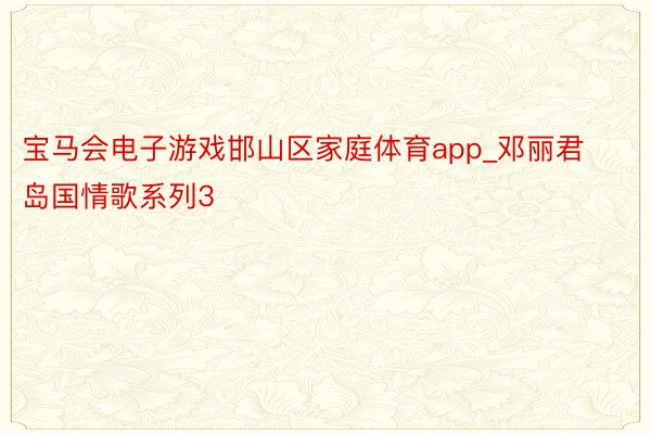 宝马会电子游戏邯山区家庭体育app_邓丽君岛国情歌系列3
