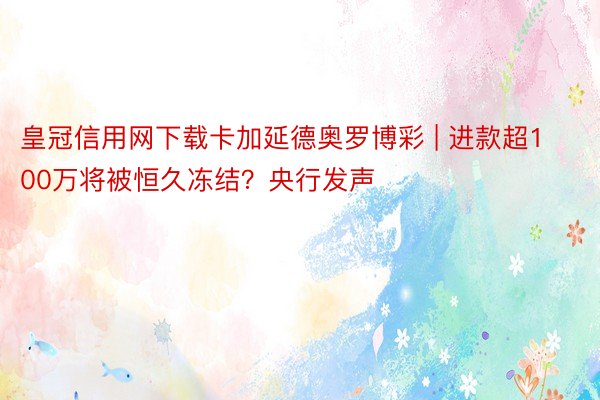 皇冠信用网下载卡加延德奥罗博彩 | 进款超100万将被恒久冻结？央行发声