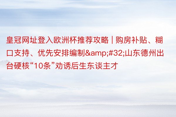 皇冠网址登入欧洲杯推荐攻略 | 购房补贴、糊口支持、优先安排编制&#32;山东德州出台硬核“10条”劝诱后生东谈主才