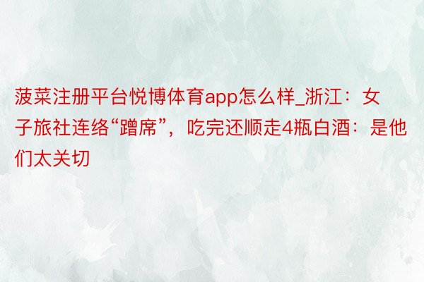 菠菜注册平台悦博体育app怎么样_浙江：女子旅社连络“蹭席”，吃完还顺走4瓶白酒：是他们太关切
