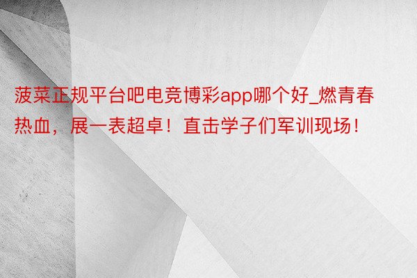 菠菜正规平台吧电竞博彩app哪个好_燃青春热血，展一表超卓！直击学子们军训现场！