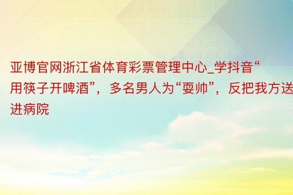 亚博官网浙江省体育彩票管理中心_学抖音“用筷子开啤酒”，多名男人为“耍帅”，反把我方送进病院