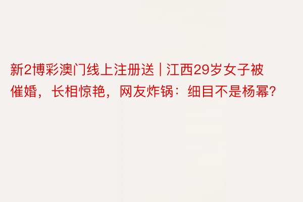 新2博彩澳门线上注册送 | 江西29岁女子被催婚，长相惊艳，网友炸锅：细目不是杨幂？