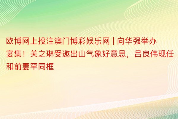 欧博网上投注澳门博彩娱乐网 | 向华强举办宴集！关之琳受邀出山气象好意思，吕良伟现任和前妻罕同框
