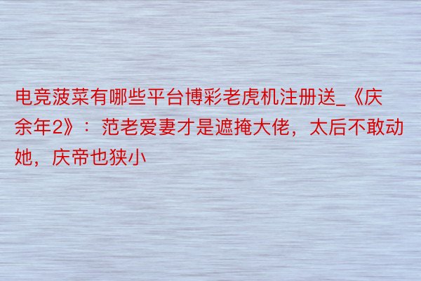电竞菠菜有哪些平台博彩老虎机注册送_《庆余年2》：范老爱妻才是遮掩大佬，太后不敢动她，庆帝也狭小