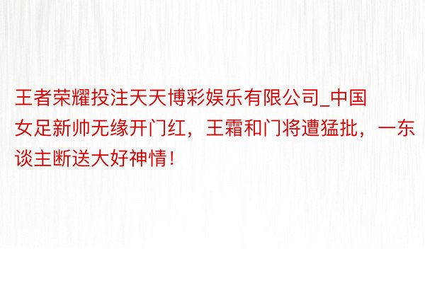 王者荣耀投注天天博彩娱乐有限公司_中国女足新帅无缘开门红，王霜和门将遭猛批，一东谈主断送大好神情！