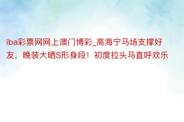 iba彩票网网上澳门博彩_高海宁马场支撑好友，晚装大晒S形身段！初度拉头马直呼欢乐