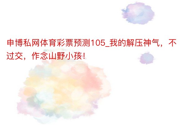 申博私网体育彩票预测105_我的解压神气,不过交,作念山野小孩!
