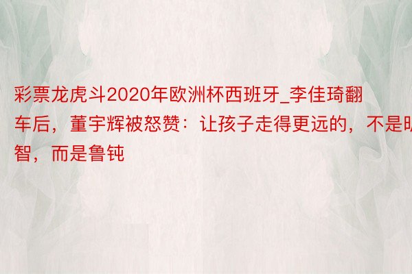 彩票龙虎斗2020年欧洲杯西班牙_李佳琦翻车后，董宇辉被怒赞：让孩子走得更远的，不是明智，而是鲁钝