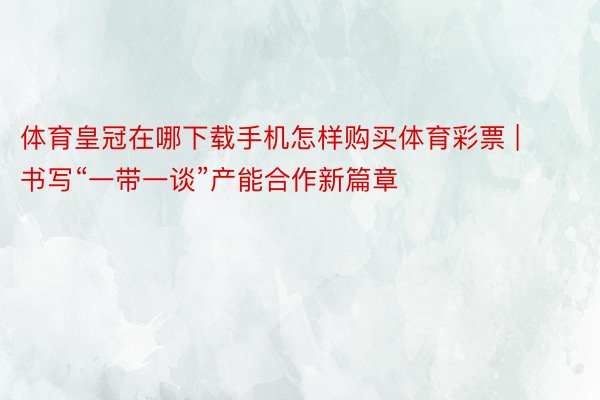 体育皇冠在哪下载手机怎样购买体育彩票 | 书写“一带一谈”产能合作新篇章