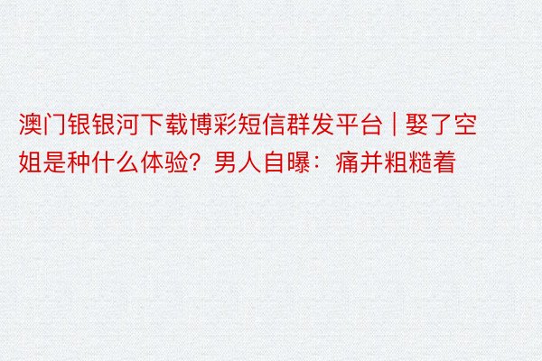 澳门银银河下载博彩短信群发平台 | 娶了空姐是种什么体验？男人自曝：痛并粗糙着