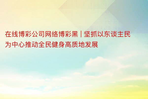 在线博彩公司网络博彩黑 | 坚抓以东谈主民为中心推动全民健身高质地发展