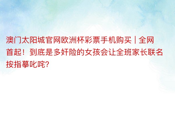 澳门太阳城官网欧洲杯彩票手机购买 | 全网首起！到底是多奸险的女孩会让全班家长联名按指摹叱咤？
