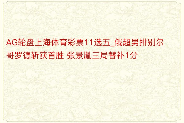AG轮盘上海体育彩票11选五_俄超男排别尔哥罗德斩获首胜 张景胤三局替补1分