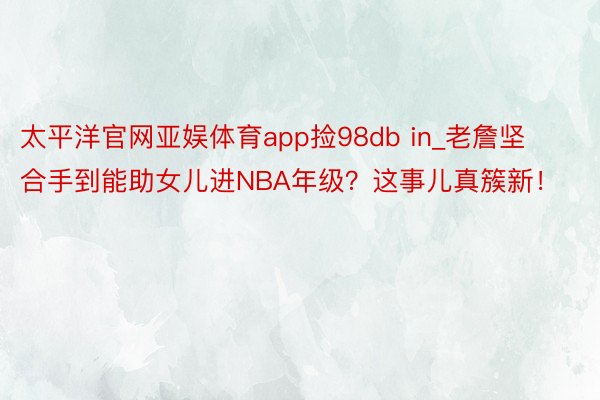 太平洋官网亚娱体育app捡98db in_老詹坚合手到能助女儿进NBA年级？这事儿真簇新！