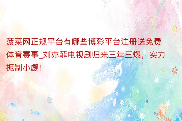 菠菜网正规平台有哪些博彩平台注册送免费体育赛事_刘亦菲电视剧归来三年三爆，实力扼制小觑！