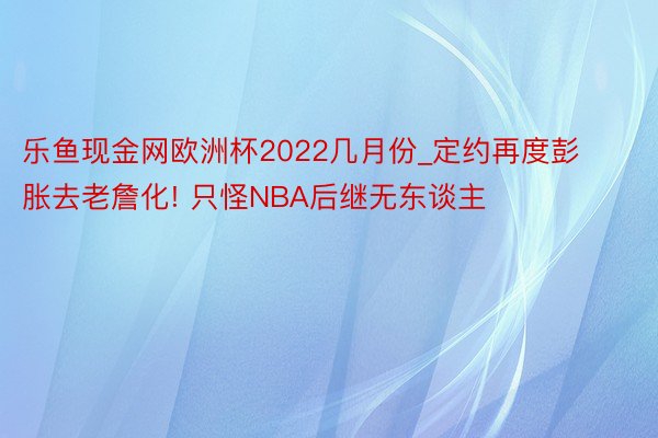 乐鱼现金网欧洲杯2022几月份_定约再度彭胀去老詹化! 只怪NBA后继无东谈主
