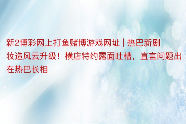 新2博彩网上打鱼赌博游戏网址 | 热巴新剧妆造风云升级!横店特约露面吐槽,直言问题出在热巴长相