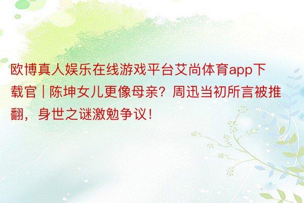 欧博真人娱乐在线游戏平台艾尚体育app下载官 | 陈坤女儿更像母亲？周迅当初所言被推翻，身世之谜激勉争议！