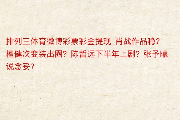 排列三体育微博彩票彩金提现_肖战作品稳？檀健次变装出圈？陈哲远下半年上剧？张予曦说念妥？