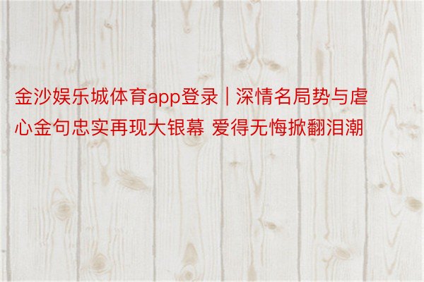 金沙娱乐城体育app登录 | 深情名局势与虐心金句忠实再现大银幕 爱得无悔掀翻泪潮