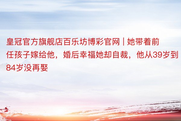 皇冠官方旗舰店百乐坊博彩官网 | 她带着前任孩子嫁给他，婚后幸福她却自裁，他从39岁到84岁没再娶