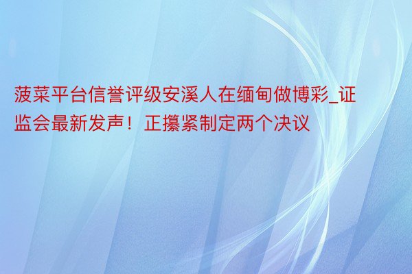 菠菜平台信誉评级安溪人在缅甸做博彩_证监会最新发声！正攥紧制定两个决议