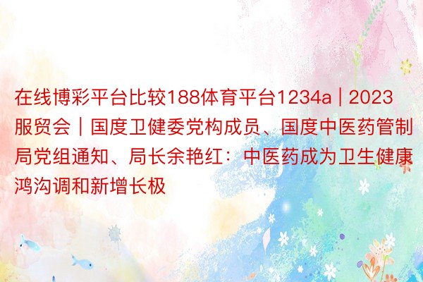 在线博彩平台比较188体育平台1234a | 2023服贸会｜国度卫健委党构成员、国度中医药管制局党组通知、局长余艳红：中医药成为卫生健康鸿沟调和新增长极