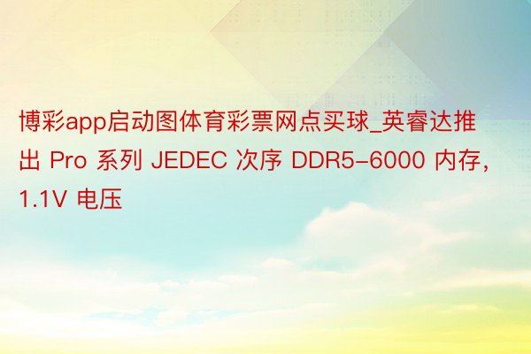 博彩app启动图体育彩票网点买球_英睿达推出 Pro 系列 JEDEC 次序 DDR5-6000 内存，1.1V 电压