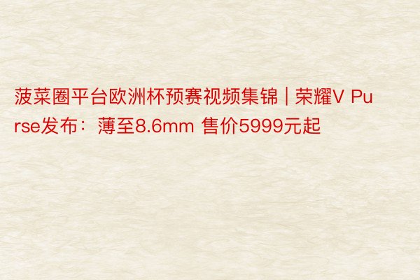 菠菜圈平台欧洲杯预赛视频集锦 | 荣耀V Purse发布：薄至8.6mm 售价5999元起