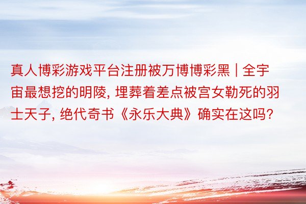 真人博彩游戏平台注册被万博博彩黑 | 全宇宙最想挖的明陵, 埋葬着差点被宫女勒死的羽士天子, 绝代奇书《永乐大典》确实在这吗?