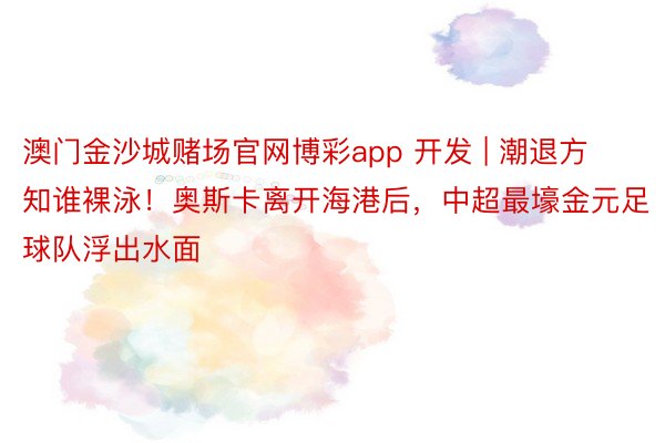澳门金沙城赌场官网博彩app 开发 | 潮退方知谁裸泳！奥斯卡离开海港后，中超最壕金元足球队浮出水面
