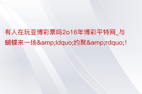有人在玩亚博彩票吗2o16年博彩平特网_与蝴蝶来一场&ldquo;约聚&rdquo;！