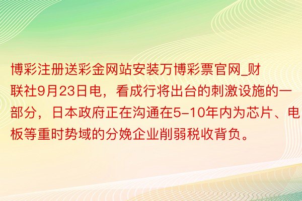 博彩注册送彩金网站安装万博彩票官网_财联社9月23日电,看成行将出台的刺激设施的一部分,日本政府正在沟通在5-10年内为芯片、电板等重时势域的分娩企业削弱税收背负。