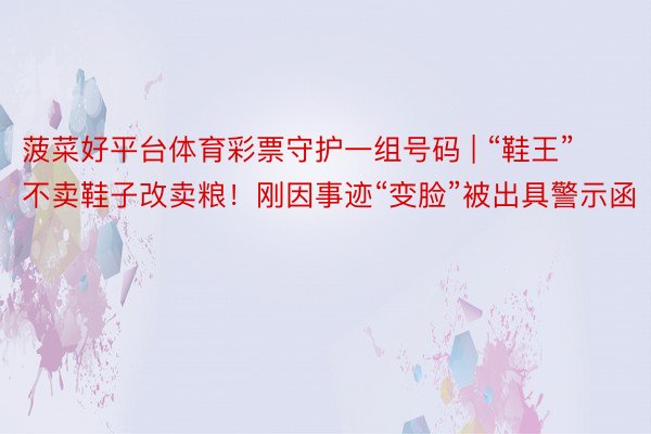 菠菜好平台体育彩票守护一组号码 | “鞋王”不卖鞋子改卖粮！刚因事迹“变脸”被出具警示函