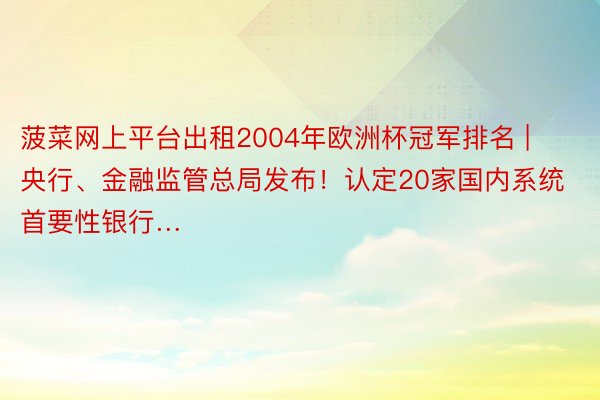 菠菜网上平台出租2004年欧洲杯冠军排名 | 央行、金融监管总局发布！认定20家国内系统首要性银行…