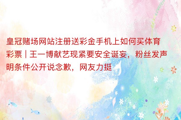 皇冠赌场网站注册送彩金手机上如何买体育彩票 | 王一博献艺现紧要安全诞妄，粉丝发声明条件公开说念歉，网友力挺