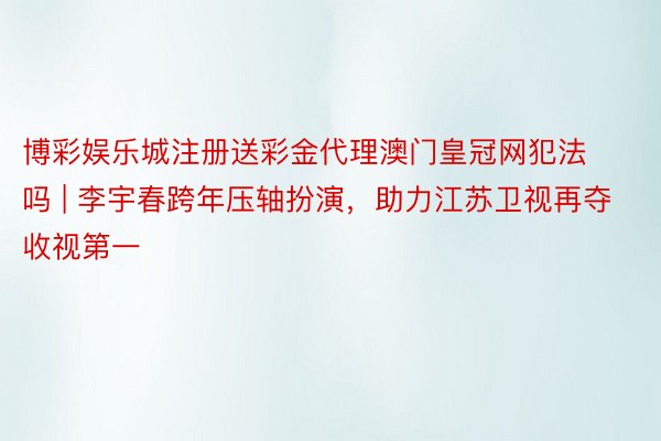 博彩娱乐城注册送彩金代理澳门皇冠网犯法吗 | 李宇春跨年压轴扮演，助力江苏卫视再夺收视第一