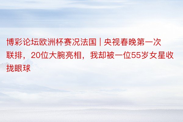 博彩论坛欧洲杯赛况法国 | 央视春晚第一次联排，20位大腕亮相，我却被一位55岁女星收拢眼球