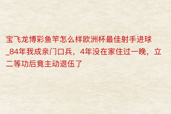 宝飞龙博彩鱼竿怎么样欧洲杯最佳射手进球_84年我成亲门口兵，4年没在家住过一晚，立二等功后竟主动退伍了
