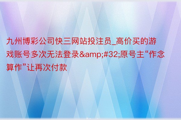 九州博彩公司快三网站投注员_高价买的游戏账号多次无法登录&#32;原号主“作念算作”让再次付款