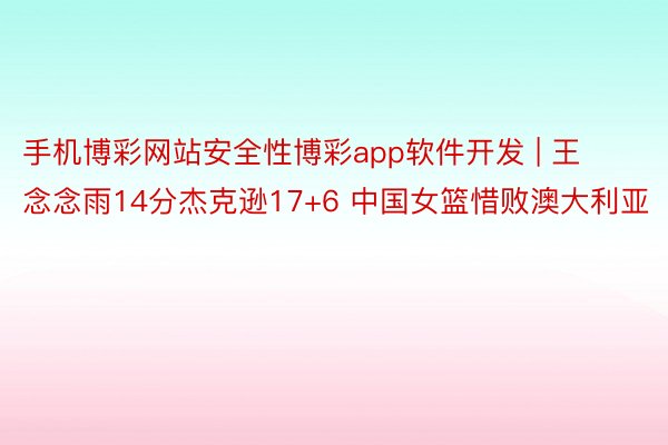 手机博彩网站安全性博彩app软件开发 | 王念念雨14分杰克逊17+6 中国女篮惜败澳大利亚