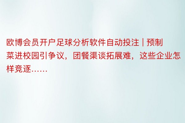 欧博会员开户足球分析软件自动投注 | 预制菜进校园引争议，团餐渠谈拓展难，这些企业怎样竞逐……
