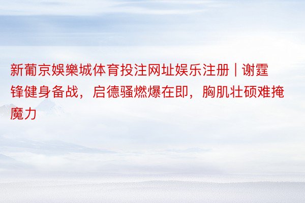 新葡京娛樂城体育投注网址娱乐注册 | 谢霆锋健身备战，启德骚燃爆在即，胸肌壮硕难掩魔力