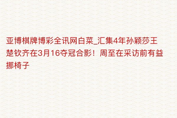 亚博棋牌博彩全讯网白菜_汇集4年孙颖莎王楚钦齐在3月16夺冠合影！周至在采访前有益挪椅子
