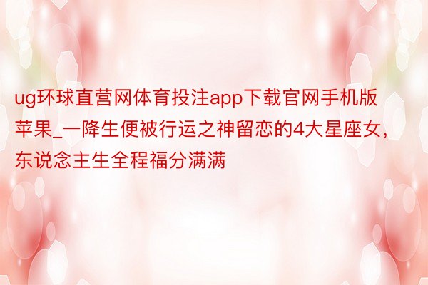 ug环球直营网体育投注app下载官网手机版苹果_一降生便被行运之神留恋的4大星座女，东说念主生全程福分满满